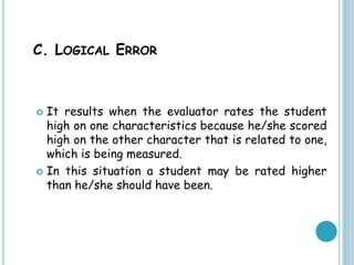 C. LOGICAL ERROR
 It results when the evaluator rates the student
high on one characteristics because he/she scored
high on the other character that is related to one,
which is being measured.
 In this situation a student may be rated higher
than he/she should have been.
 