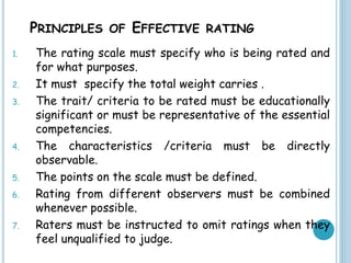 PRINCIPLES OF EFFECTIVE RATING
1. The rating scale must specify who is being rated and
for what purposes.
2. It must specify the total weight carries .
3. The trait/ criteria to be rated must be educationally
significant or must be representative of the essential
competencies.
4. The characteristics /criteria must be directly
observable.
5. The points on the scale must be defined.
6. Rating from different observers must be combined
whenever possible.
7. Raters must be instructed to omit ratings when they
feel unqualified to judge.
 