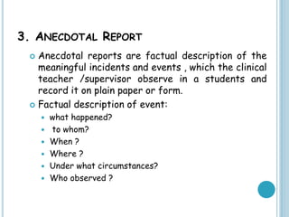 3. ANECDOTAL REPORT
 Anecdotal reports are factual description of the
meaningful incidents and events , which the clinical
teacher /supervisor observe in a students and
record it on plain paper or form.
 Factual description of event:
 what happened?
 to whom?
 When ?
 Where ?
 Under what circumstances?
 Who observed ?
 