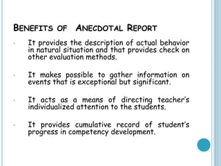 BENEFITS OF ANECDOTAL REPORT
• It provides the description of actual behavior
in natural situation and that provides check on
other evaluation methods.
• It makes possible to gather information on
events that is exceptional but significant.
• It acts as a means of directing teacher’s
individualized attention to the students.
• It provides cumulative record of student’s
progress in competency development.
 