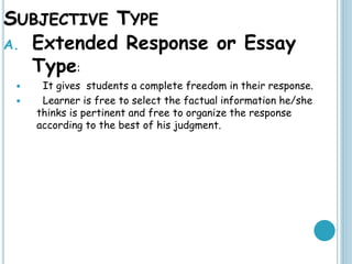 SUBJECTIVE TYPE
A. Extended Response or Essay
Type:
 It gives students a complete freedom in their response.
 Learner is free to select the factual information he/she
thinks is pertinent and free to organize the response
according to the best of his judgment.
 