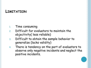 LIMITATION
1. Time consuming
2. Difficult for evaluators to maintain the
objectivity( less reliable)
3. Difficult to obtain the sample behavior to
generalize (lacks validity)
4. There is tendency on the part of evaluators to
observe only negative incidents and neglect the
positive incidents.
 