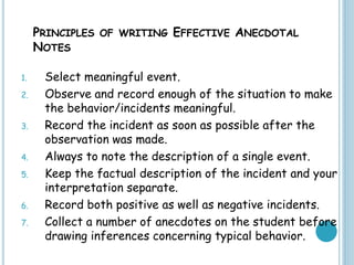 PRINCIPLES OF WRITING EFFECTIVE ANECDOTAL
NOTES
1. Select meaningful event.
2. Observe and record enough of the situation to make
the behavior/incidents meaningful.
3. Record the incident as soon as possible after the
observation was made.
4. Always to note the description of a single event.
5. Keep the factual description of the incident and your
interpretation separate.
6. Record both positive as well as negative incidents.
7. Collect a number of anecdotes on the student before
drawing inferences concerning typical behavior.
 
