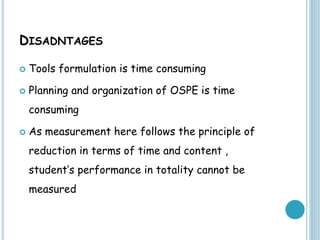 DISADNTAGES
 Tools formulation is time consuming
 Planning and organization of OSPE is time
consuming
 As measurement here follows the principle of
reduction in terms of time and content ,
student’s performance in totality cannot be
measured
 