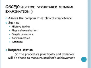 OSCE(0BJECTIVE STRUCTURED CLINICAL
EXAMINATION )
 Assess the component of clinical competence
 Such as
 History taking
 Physical examination
 Simple procedure
 Communication
 Attitude
 Response station
Do the procedure practically and observer
will be there to measure student’s achievement
 