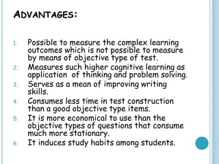 ADVANTAGES:
1. Possible to measure the complex learning
outcomes which is not possible to measure
by means of objective type of test.
2. Measures such higher cognitive learning as
application of thinking and problem solving.
3. Serves as a mean of improving writing
skills.
4. Consumes less time in test construction
than a good objective type items.
5. It is more economical to use than the
objective types of questions that consume
much more stationary.
6. It induces study habits among students.
 