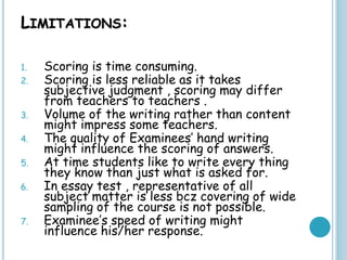 LIMITATIONS:
1. Scoring is time consuming.
2. Scoring is less reliable as it takes
subjective judgment , scoring may differ
from teachers to teachers .
3. Volume of the writing rather than content
might impress some teachers.
4. The quality of Examinees’ hand writing
might influence the scoring of answers.
5. At time students like to write every thing
they know than just what is asked for.
6. In essay test , representative of all
subject matter is less bcz covering of wide
sampling of the course is not possible.
7. Examinee’s speed of writing might
influence his/her response.
 