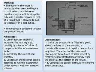 Working:
• The liquor in the tubes is
heated by the steam and begins
to boil, when the mixture of
liquid and vapor will shoot up the
tubes (in a similar manner to that
of a liquid that is allowed to boil
to vigorously in a test-tube).
• The product is collected through
the product outlet.
Advantages
1. Use of tubular calendria
increases the heating area,
possibly by a factor of 10 to 15
compared to that of an external
jacket.
2. Increasing the rate of heat
transfer.
3. Condenser and receiver can be
attached to run the evaporation
under vacuum with non aqueous
solvents.
Disadvantages
1. Since the evaporator is filled to a point
above the level of the calendria, a
considerable amount of liquid is heated for a
long time. The effect of this continual
heating can be reduced to some extent by
removing concentrated liquor slowly from
the outlet at the bottom of the vessel.
• 2. Complicated design, difficult for cleaning
and maintenance.
 