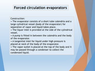 Construction:
• The evaporator consists of a short tube calendria and a
large cylindrical vessel (body of the evaporator) for
separation of vapor and liquid takes place.
• The liquor inlet is provided at the side of the cylindrical
vessel.
• A pump is fitted in between the calendria and the body
of the evaporator.
• A tangential inlet for liquid under high pressure is
placed at neck of the body of the evaporator.
• The vapor outlet is placed at the top of the body and it
may be passed through a condenser to collect the
condensed liquid.
Forced circulation evaporators
 