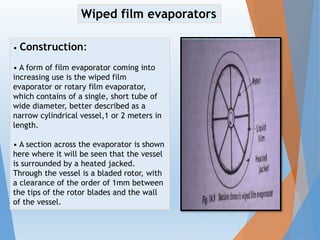 • Construction:
• A form of film evaporator coming into
increasing use is the wiped film
evaporator or rotary film evaporator,
which contains of a single, short tube of
wide diameter, better described as a
narrow cylindrical vessel,1 or 2 meters in
length.
• A section across the evaporator is shown
here where it will be seen that the vessel
is surrounded by a heated jacked.
Through the vessel is a bladed rotor, with
a clearance of the order of 1mm between
the tips of the rotor blades and the wall
of the vessel.
Wiped film evaporators
 