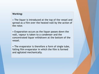 Working:
• The liquor is introduced at the top of the vessel and
spread as a film over the heated wall by the action of
the rotor.
• Evaporation occurs as the liquor passes down the
wall, vapour is taken to a condenser and the
concentrated liquor withdrawn at the bottom of the
vessel.
• The evaporator is therefore a form of single tube,
falling film evaporator in which the film is formed
and agitated mechanically.
 