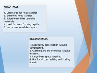 ADVANTAGES
1. Large area for heat transfer
2. Enhanced heat transfer
3. Suitable for heat sensitive
materials
4. Used for foam forming liquids
5. Instrument needs less space
DISADVANTAGES
1. Expensive, construction is quite
complicated.
2. Cleaning and maintenance is quite
difficult.
3. Large head space required
4. Not for viscous, salting and scaling
liquids.
 