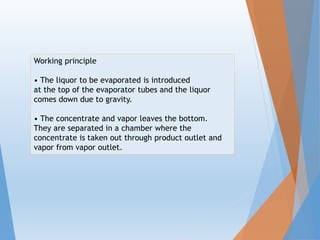 Working principle
• The liquor to be evaporated is introduced
at the top of the evaporator tubes and the liquor
comes down due to gravity.
• The concentrate and vapor leaves the bottom.
They are separated in a chamber where the
concentrate is taken out through product outlet and
vapor from vapor outlet.
 