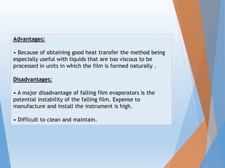 Advantages:
• Because of obtaining good heat transfer the method being
especially useful with liquids that are too viscous to be
processed in units in which the film is formed naturally .
Disadvantages:
• A major disadvantage of falling film evaporators is the
potential instability of the falling film. Expense to
manufacture and install the instrument is high.
• Difficult to clean and maintain.
 