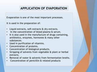 Evaporation is one of the most important processes.
It is used in the preparation of:
• Liquid extracts, soft extracts & dry extracts.
• In the concentration of blood plasma & serum.
• It is also used in the manufacture of drugs containing,
antibiotics, enzymes, hormones & many other
substances.
• Used in purification of vitamins.
• Concentration of proteins.
• Concentration of biological products.
• Stripping of solvents from vegetable & plant or herbal
extracts.
• Removal of water & solvents from fermentation broths.
• Concentration of penicillin & related products
APPLICATION OF EVAPORATION
 
