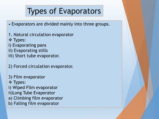 • Evaporators are divided mainly into three groups.
1. Natural circulation evaporator
 Types:
i) Evaporating pans
ii) Evaporating stills
iii) Short tube evaporator.
2) Forced circulation evaporator.
3) Film evaporator
 Types:
i) Wiped Film evaporator
ii)Long Tube Evaporator
a) Climbing film evaporator
b) Falling film evaporator
Types of Evaporators
 