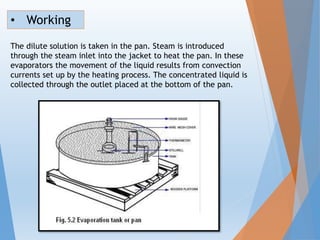 The dilute solution is taken in the pan. Steam is introduced
through the steam inlet into the jacket to heat the pan. In these
evaporators the movement of the liquid results from convection
currents set up by the heating process. The concentrated liquid is
collected through the outlet placed at the bottom of the pan.
• Working
 