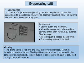 • Construction
It consists of a jacketed-evaporating pan with a cylindrical cover that
connects it to a condenser. The over all assembly is called still. The cover is
clamped with the evaporating pan.
Evaporating still
Working
• The dilute liquid is fed into the still, the cover is clamped. Steam is
introduced into the jacket. The liquid is evaporated and condensed in the
condenser and collected. The product (i.e. concentrated liquid) is collected
through the product outlet.
Advantages:
• Easy to clean and maintain.
• Allow the equipment to be used for
solvents other than water. E.g. ethanol.
Disadvantages:
• All the liquor is heated all the time.
• The heating surface is limited.
 