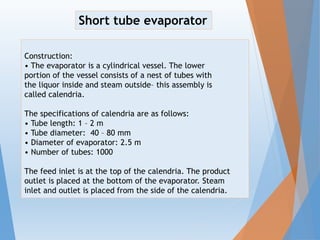 Construction:
• The evaporator is a cylindrical vessel. The lower
portion of the vessel consists of a nest of tubes with
the liquor inside and steam outside– this assembly is
called calendria.
The specifications of calendria are as follows:
• Tube length: 1 – 2 m
• Tube diameter: 40 – 80 mm
• Diameter of evaporator: 2.5 m
• Number of tubes: 1000
The feed inlet is at the top of the calendria. The product
outlet is placed at the bottom of the evaporator. Steam
inlet and outlet is placed from the side of the calendria.
Short tube evaporator
 