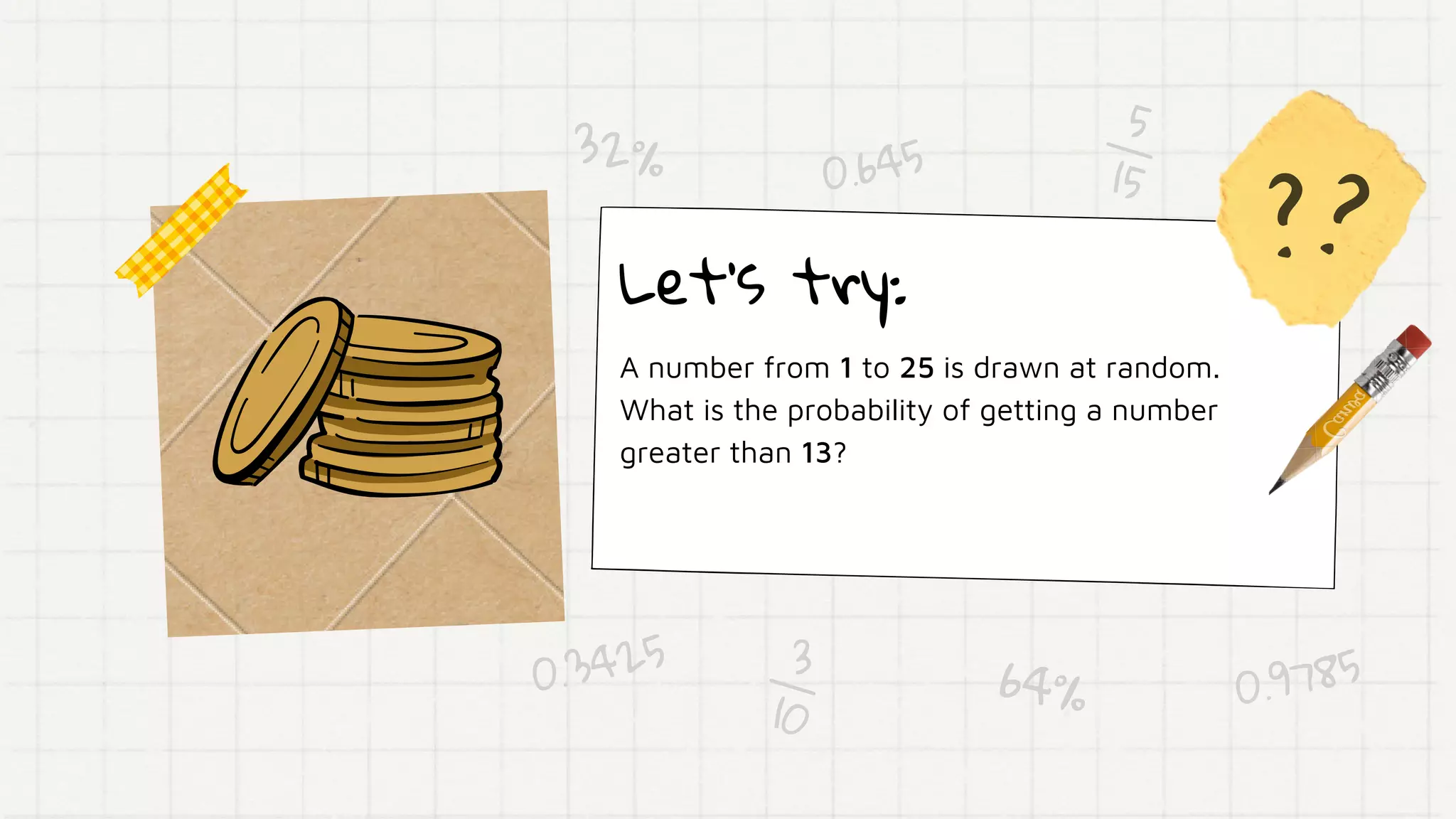 ??
3
10
5
15
Let's try:
A number from 1 to 25 is drawn at random.
What is the probability of getting a number
greater than 13?
0.645
64%
32%
0.3425
0.9785
 