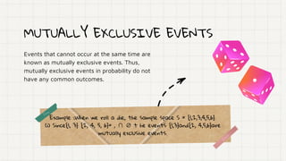 MUTUALLY EXCLUSIVE EVENTS
Events that cannot occur at the same time are
known as mutually exclusive events. Thus,
mutually exclusive events in probability do not
have any common outcomes.
Example :When we roll a die, the sample space S = {1,2,3,4,5,6}.
(i) Since{1, 3} {2, 4, 5, 6}= , ∩ ∅ t he events {1,3}and{2, 4,5,6}are
mutually exclusive events.
 
