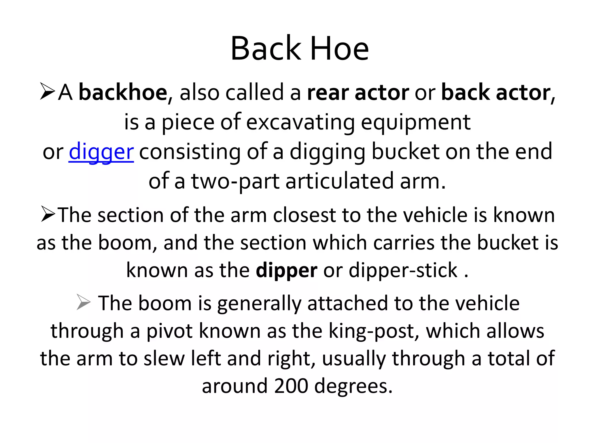 Back Hoe
A backhoe, also called a rear actor or back actor,
is a piece of excavating equipment
or digger consisting of a digging bucket on the end
of a two-part articulated arm.
The section of the arm closest to the vehicle is known
as the boom, and the section which carries the bucket is
known as the dipper or dipper-stick .
 The boom is generally attached to the vehicle
through a pivot known as the king-post, which allows
the arm to slew left and right, usually through a total of
around 200 degrees.
 
