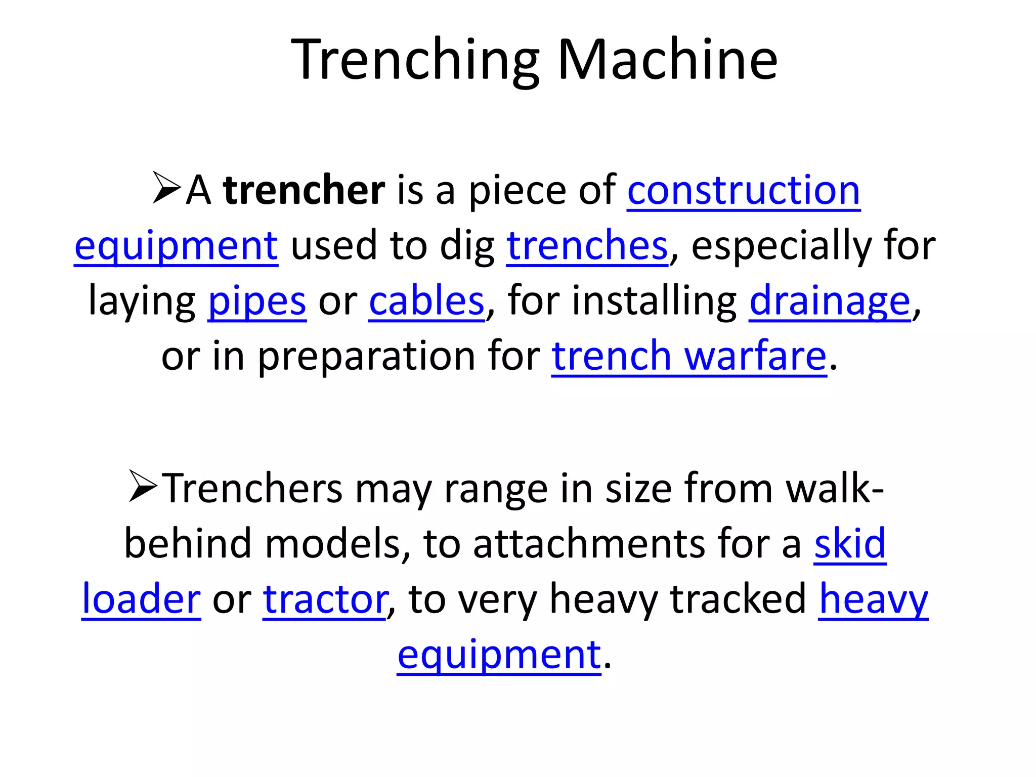 Trenching Machine
A trencher is a piece of construction
equipment used to dig trenches, especially for
laying pipes or cables, for installing drainage,
or in preparation for trench warfare.
Trenchers may range in size from walk-
behind models, to attachments for a skid
loader or tractor, to very heavy tracked heavy
equipment.
 