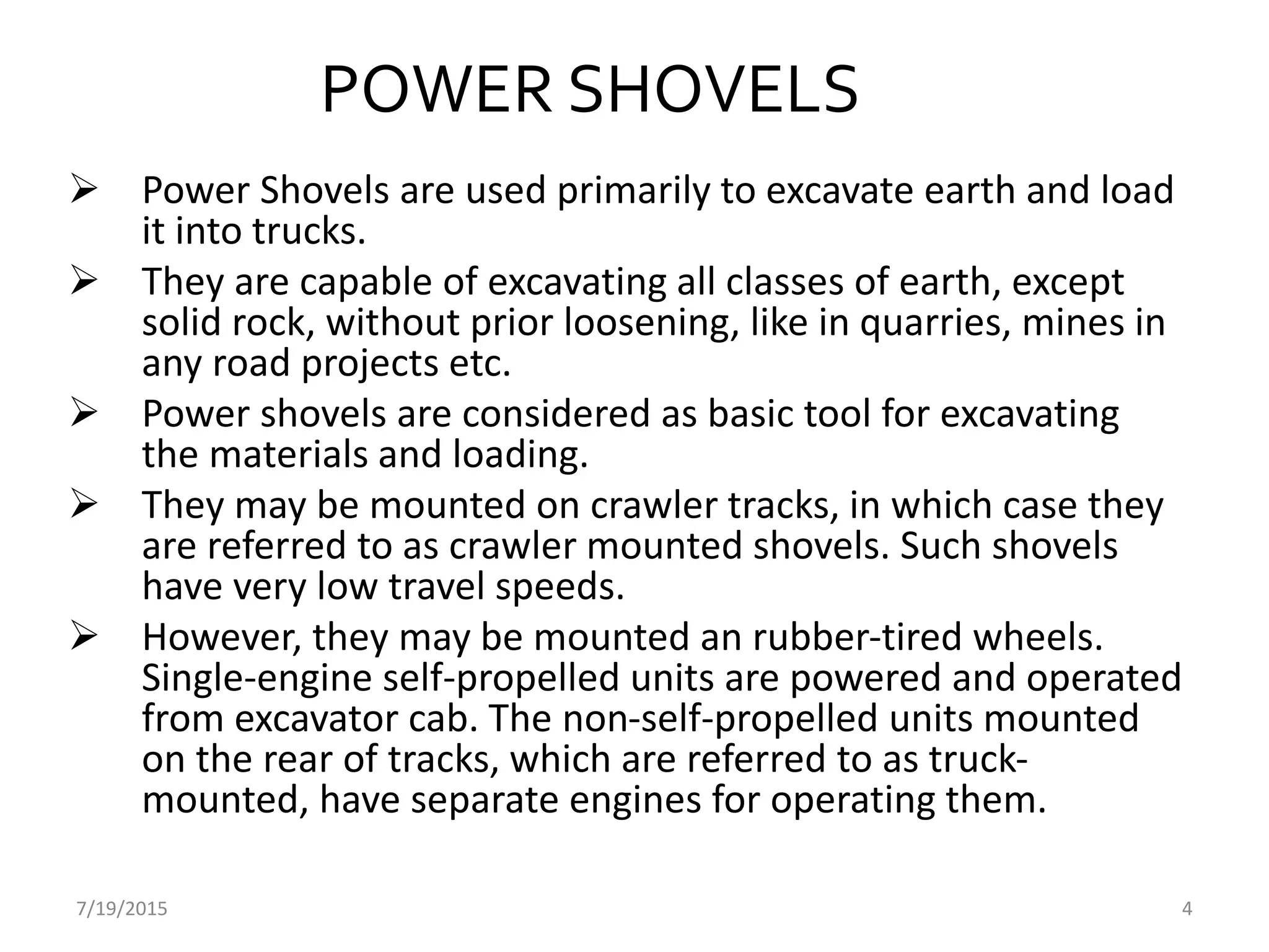 7/19/2015 4
POWER SHOVELS
 Power Shovels are used primarily to excavate earth and load
it into trucks.
 They are capable of excavating all classes of earth, except
solid rock, without prior loosening, like in quarries, mines in
any road projects etc.
 Power shovels are considered as basic tool for excavating
the materials and loading.
 They may be mounted on crawler tracks, in which case they
are referred to as crawler mounted shovels. Such shovels
have very low travel speeds.
 However, they may be mounted an rubber-tired wheels.
Single-engine self-propelled units are powered and operated
from excavator cab. The non-self-propelled units mounted
on the rear of tracks, which are referred to as truck-
mounted, have separate engines for operating them.
 