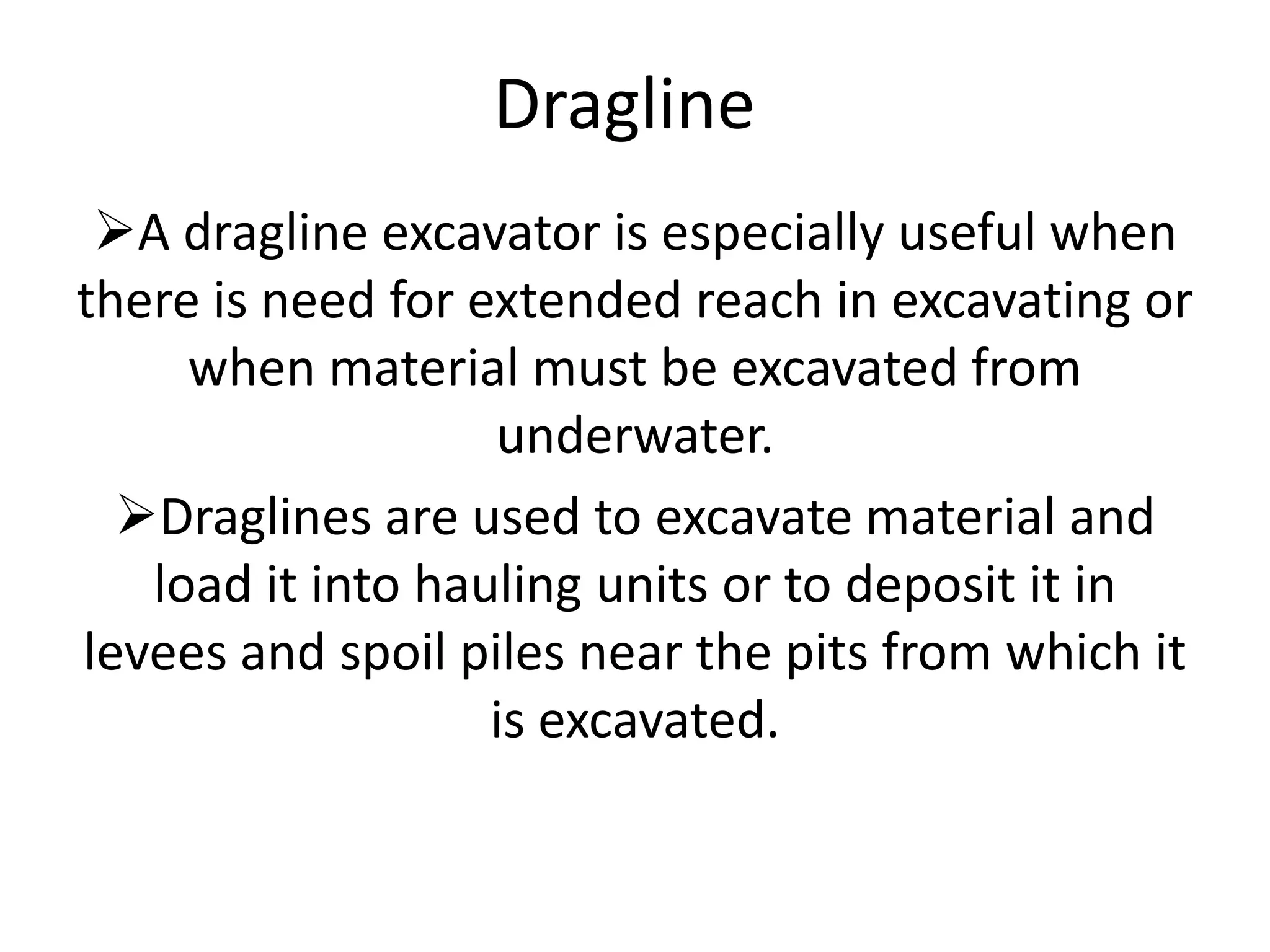 Dragline
A dragline excavator is especially useful when
there is need for extended reach in excavating or
when material must be excavated from
underwater.
Draglines are used to excavate material and
load it into hauling units or to deposit it in
levees and spoil piles near the pits from which it
is excavated.
 