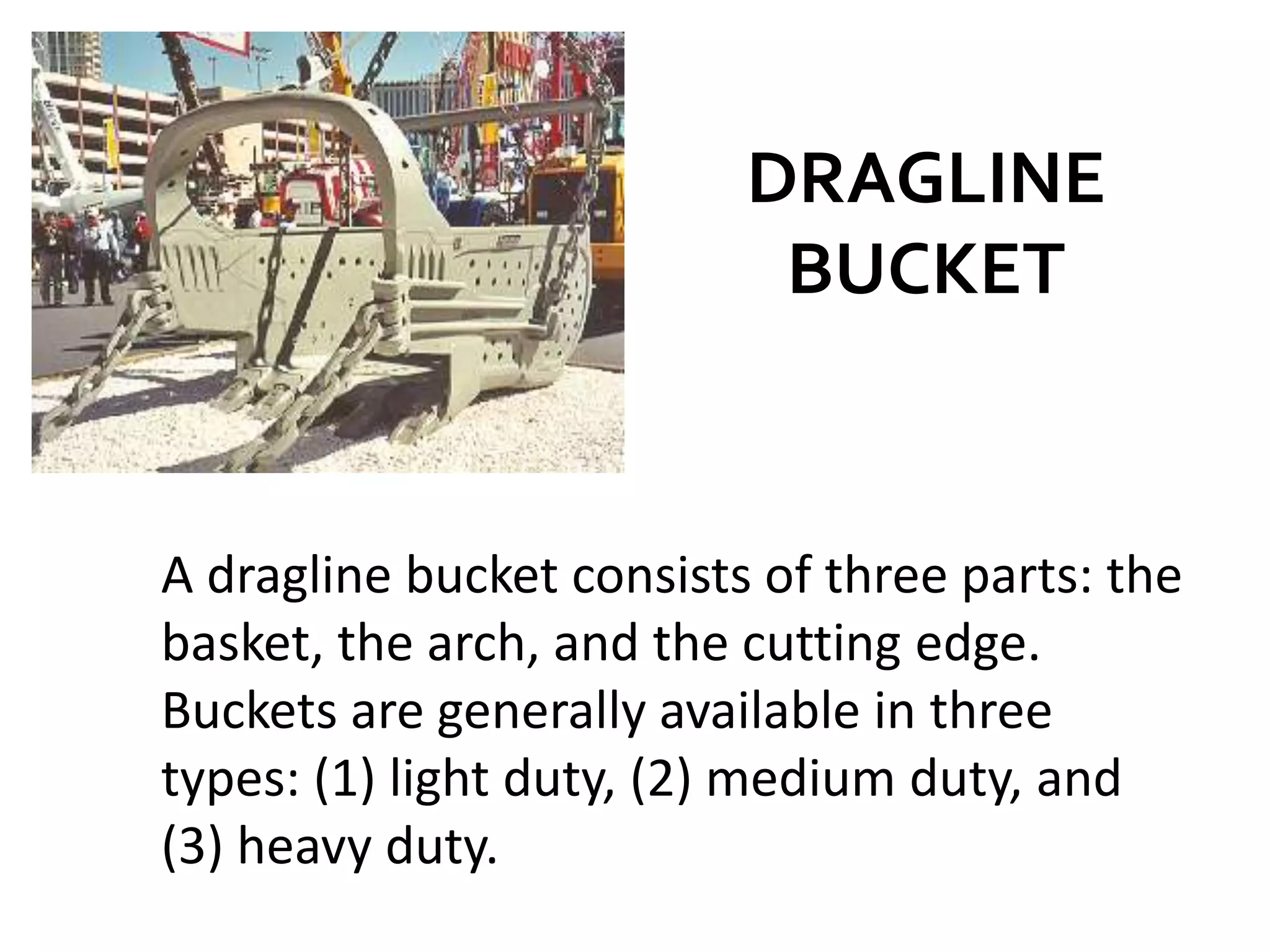DRAGLINE
BUCKET
A dragline bucket consists of three parts: the
basket, the arch, and the cutting edge.
Buckets are generally available in three
types: (1) light duty, (2) medium duty, and
(3) heavy duty.
 