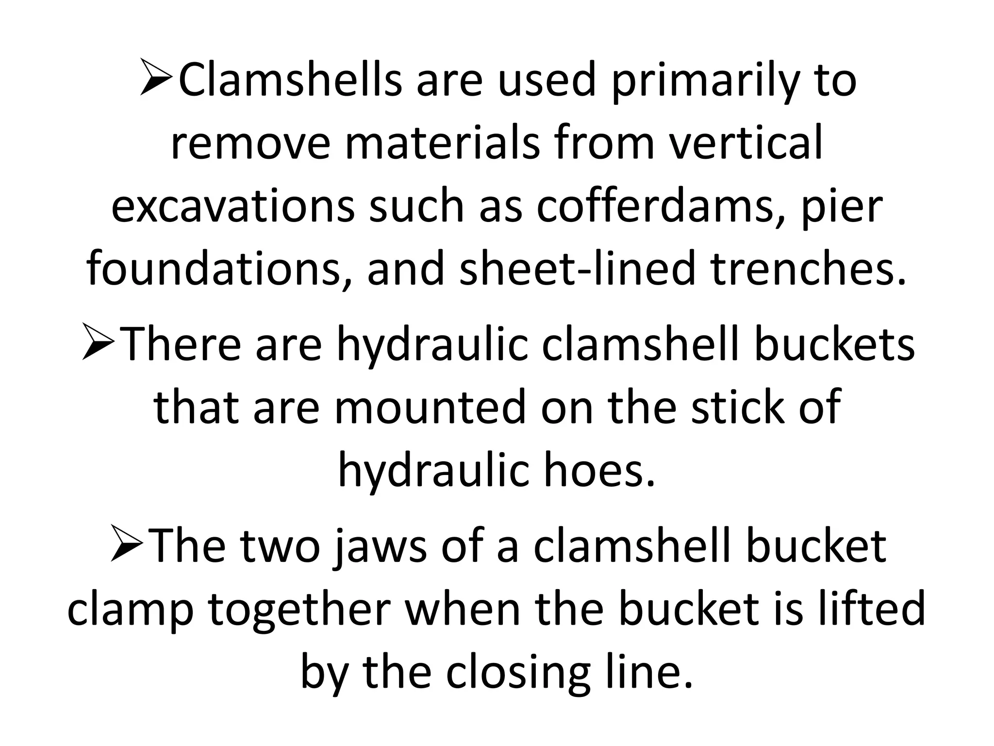 Clamshells are used primarily to
remove materials from vertical
excavations such as cofferdams, pier
foundations, and sheet-lined trenches.
There are hydraulic clamshell buckets
that are mounted on the stick of
hydraulic hoes.
The two jaws of a clamshell bucket
clamp together when the bucket is lifted
by the closing line.
 