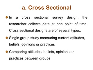 a. Cross Sectional
In a cross sectional survey design, the
researcher collects data at one point of time.
Cross sectional designs are of several types:
Single group study measuring current attitudes,
beliefs, opinions or practices
Comparing attitudes, beliefs, opinions or
practices between groups
 