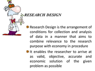 Research Design is the arrangement of
conditions for collection and analysis
of data in a manner that aims to
combine relevance to the research
purpose with economy in procedure
It enables the researcher to arrive at
as valid, objective, accurate and
economic solution of the given
problem as possible
 