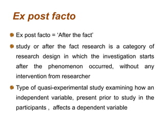 Ex post facto
Ex post facto = ‘After the fact’
study or after the fact research is a category of
research design in which the investigation starts
after the phenomenon occurred, without any
intervention from researcher
Type of quasi-experimental study examining how an
independent variable, present prior to study in the
participants , affects a dependent variable
 