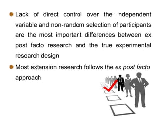 Lack of direct control over the independent
variable and non-random selection of participants
are the most important differences between ex
post facto research and the true experimental
research design
Most extension research follows the ex post facto
approach
 