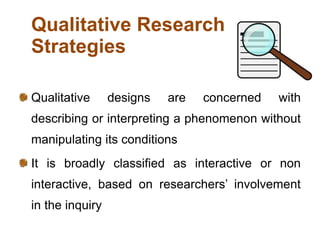 Qualitative Research
Strategies
Qualitative designs are concerned with
describing or interpreting a phenomenon without
manipulating its conditions
It is broadly classified as interactive or non
interactive, based on researchers’ involvement
in the inquiry
 