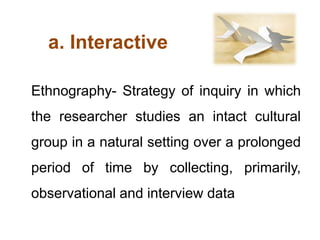a. Interactive
Ethnography- Strategy of inquiry in which
the researcher studies an intact cultural
group in a natural setting over a prolonged
period of time by collecting, primarily,
observational and interview data
 