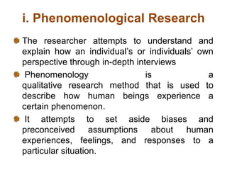 i. Phenomenological Research
The researcher attempts to understand and
explain how an individual’s or individuals’ own
perspective through in-depth interviews
Phenomenology is a
qualitative research method that is used to
describe how human beings experience a
certain phenomenon.
It attempts to set aside biases and
preconceived assumptions about human
experiences, feelings, and responses to a
particular situation.
 