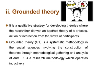 ii. Grounded theory
It is a qualitative strategy for developing theories where
the researcher derives an abstract theory of a process,
action or interaction from the views of participants
Grounded theory (GT) is a systematic methodology in
the social sciences involving the construction of
theories through methodological gathering and analysis
of data. It is a research methodology which operates
inductively
 