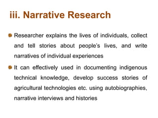 iii. Narrative Research
Researcher explains the lives of individuals, collect
and tell stories about people’s lives, and write
narratives of individual experiences
It can effectively used in documenting indigenous
technical knowledge, develop success stories of
agricultural technologies etc. using autobiographies,
narrative interviews and histories
 