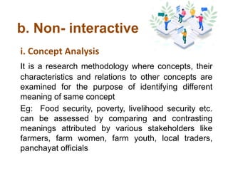 b. Non- interactive
i. Concept Analysis
It is a research methodology where concepts, their
characteristics and relations to other concepts are
examined for the purpose of identifying different
meaning of same concept
Eg: Food security, poverty, livelihood security etc.
can be assessed by comparing and contrasting
meanings attributed by various stakeholders like
farmers, farm women, farm youth, local traders,
panchayat officials
 