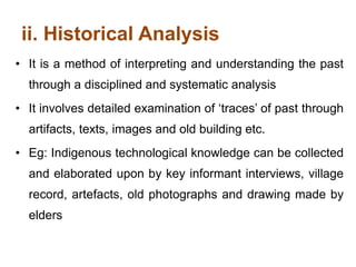 ii. Historical Analysis
• It is a method of interpreting and understanding the past
through a disciplined and systematic analysis
• It involves detailed examination of ‘traces’ of past through
artifacts, texts, images and old building etc.
• Eg: Indigenous technological knowledge can be collected
and elaborated upon by key informant interviews, village
record, artefacts, old photographs and drawing made by
elders
 
