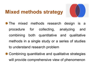Mixed methods strategy
The mixed methods research design is a
procedure for collecting, analyzing and
combining both quantitative and qualitative
methods in a single study or a series of studies
to understand research problem
Combining quantitative and qualitative strategies
will provide comprehensive view of phenomenon
 