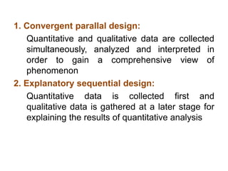 1. Convergent parallal design:
Quantitative and qualitative data are collected
simultaneously, analyzed and interpreted in
order to gain a comprehensive view of
phenomenon
2. Explanatory sequential design:
Quantitative data is collected first and
qualitative data is gathered at a later stage for
explaining the results of quantitative analysis
 