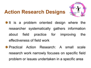 Action Research Designs
It is a problem oriented design where the
researcher systematically gathers information
about field practice for improving the
effectiveness of field work
Practical Action Research: A small scale
research work narrowly focuses on specific field
problem or issues undertaken in a specific area
 