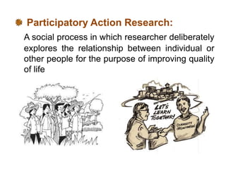 Participatory Action Research:
A social process in which researcher deliberately
explores the relationship between individual or
other people for the purpose of improving quality
of life
 