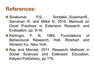 References:
Sivakumar P.S., Sontakki.,SulaimanR.,
Sarvanan R. and Mittal N. 2016. Mannual on
Good Practices in Extension Research and
Evaluation. pp. 9-16.
Kerlinger, F. N. 1964. Foundations of
Behavioural Research, Holt, Rinehart and
Winston Inc. New York.
Ray and Mondal. 2011. Research Methods in
Social Sciences and Extension Education,
Kalyani Publishers, pp.179.
 