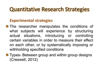 Quantitative Research Strategies
Experimental strategies
The researcher manipulates the conditions of
what subjects will experience by structuring
actual situations, introducing or controlling
certain variables in order to measure their effect
on each other, or by systematically imposing or
withholding specified conditions
Types- Between group and within group designs
(Creswell, 2012)
 
