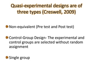 Quasi-experimental designs are of
three types (Creswell, 2009)
Non-equivalent (Pre test and Post test)
Control-Group Design- The experimental and
control groups are selected without random
assignment
Single group
 