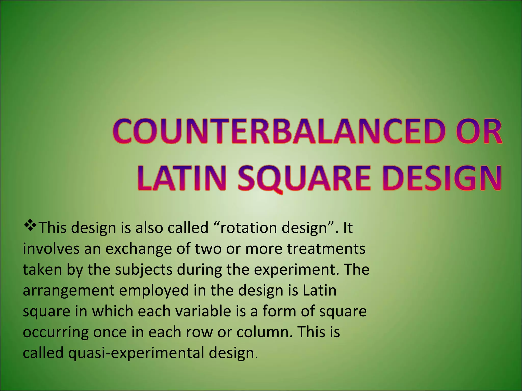 This design is also called “rotation design”. It
involves an exchange of two or more treatments
taken by the subjects during the experiment. The
arrangement employed in the design is Latin
square in which each variable is a form of square
occurring once in each row or column. This is
called quasi-experimental design.
 